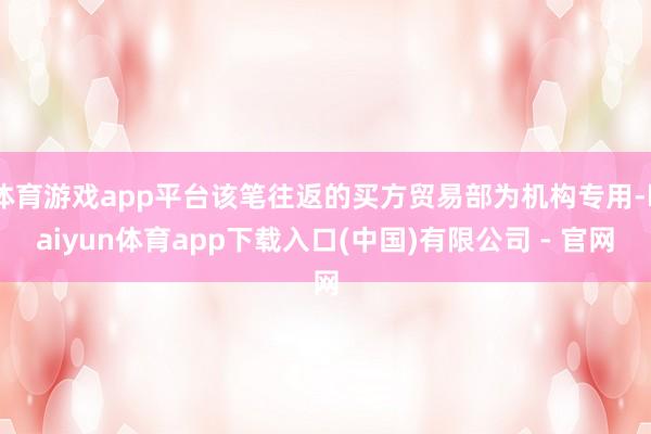体育游戏app平台该笔往返的买方贸易部为机构专用-kaiyun体育app下载入口(中国)有限公司 - 官网