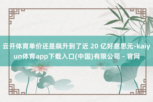 云开体育单价还是飙升到了近 20 亿好意思元-kaiyun体育app下载入口(中国)有限公司 - 官网