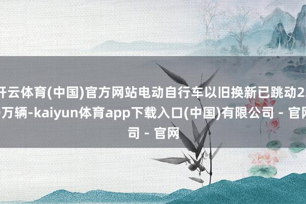 开云体育(中国)官方网站电动自行车以旧换新已跳动220万辆-kaiyun体育app下载入口(中国)有限公司 - 官网