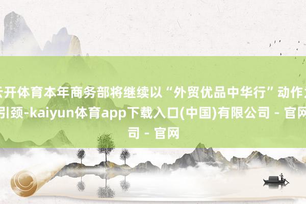 云开体育本年商务部将继续以“外贸优品中华行”动作为引颈-kaiyun体育app下载入口(中国)有限公司 - 官网