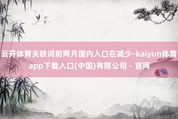 云开体育关联词前两月国内入口在减少-kaiyun体育app下载入口(中国)有限公司 - 官网