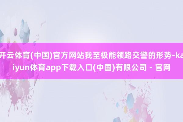 开云体育(中国)官方网站我至极能领路交警的形势-kaiyun体育app下载入口(中国)有限公司 - 官网
