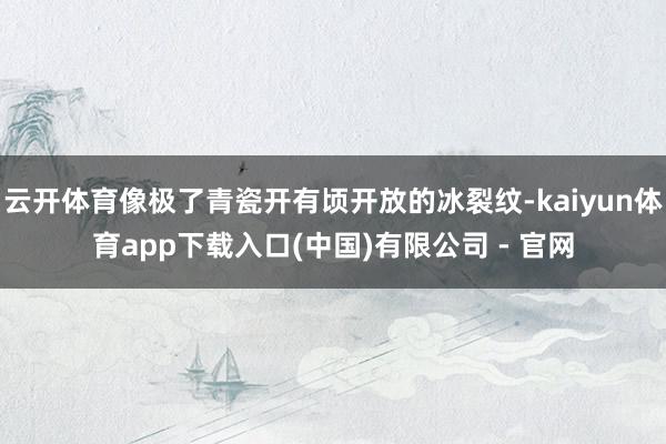 云开体育像极了青瓷开有顷开放的冰裂纹-kaiyun体育app下载入口(中国)有限公司 - 官网