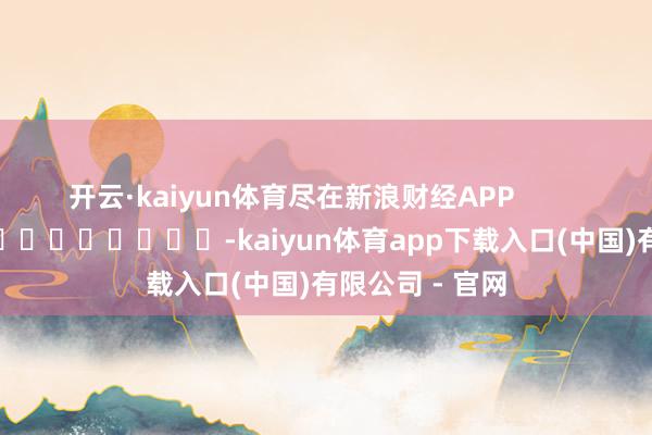 开云·kaiyun体育尽在新浪财经APP            													-kaiyun体育app下载入口(中国)有限公司 - 官网