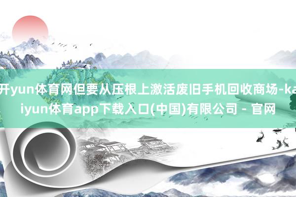 开yun体育网但要从压根上激活废旧手机回收商场-kaiyun体育app下载入口(中国)有限公司 - 官网