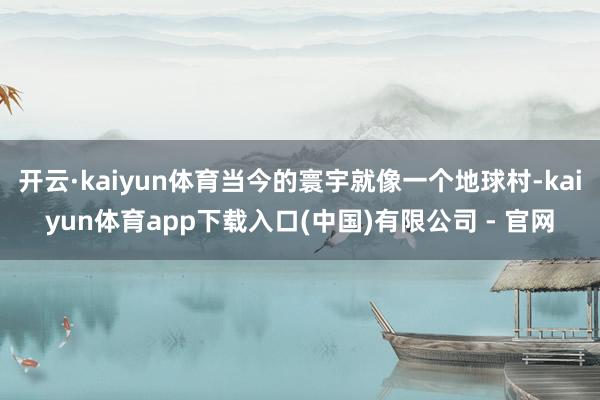 开云·kaiyun体育当今的寰宇就像一个地球村-kaiyun体育app下载入口(中国)有限公司 - 官网