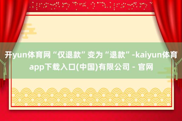 开yun体育网“仅退款”变为“退款”-kaiyun体育app下载入口(中国)有限公司 - 官网