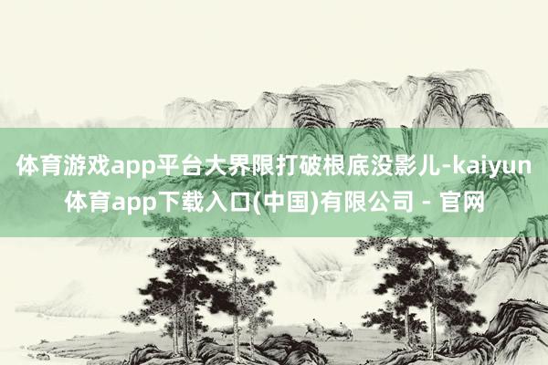 体育游戏app平台大界限打破根底没影儿-kaiyun体育app下载入口(中国)有限公司 - 官网