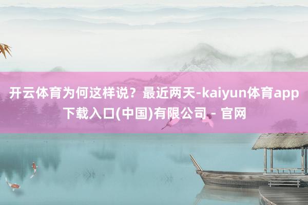 开云体育为何这样说？最近两天-kaiyun体育app下载入口(中国)有限公司 - 官网