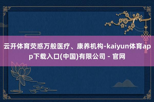 云开体育荧惑万般医疗、康养机构-kaiyun体育app下载入口(中国)有限公司 - 官网