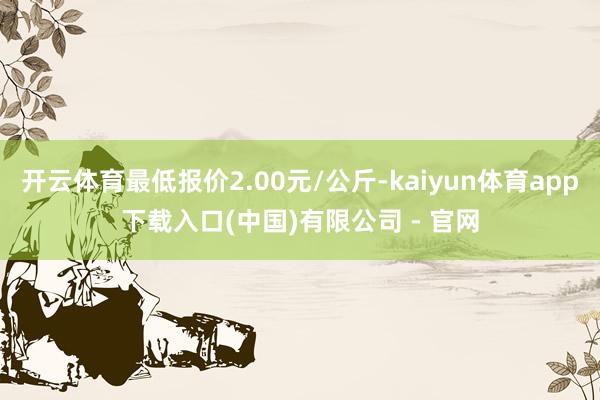 开云体育最低报价2.00元/公斤-kaiyun体育app下载入口(中国)有限公司 - 官网