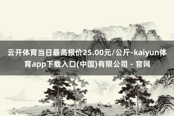 云开体育当日最高报价25.00元/公斤-kaiyun体育app下载入口(中国)有限公司 - 官网
