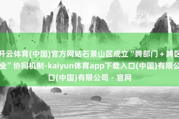 开云体育(中国)官方网站石景山区成立“跨部门＋跨区域＋跨产业”协同机制-kaiyun体育app下载入口(中国)有限公司 - 官网