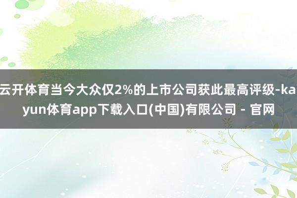 云开体育当今大众仅2%的上市公司获此最高评级-kaiyun体育app下载入口(中国)有限公司 - 官网