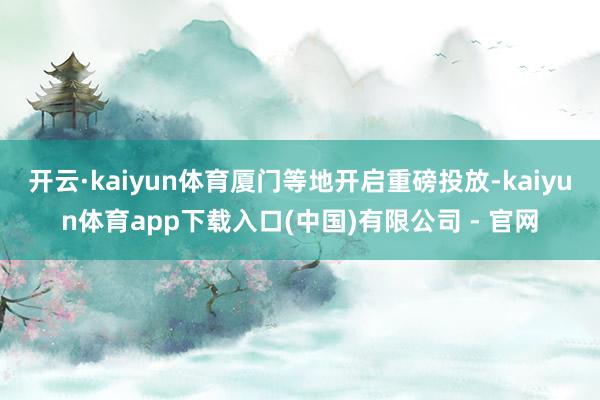 开云·kaiyun体育厦门等地开启重磅投放-kaiyun体育app下载入口(中国)有限公司 - 官网