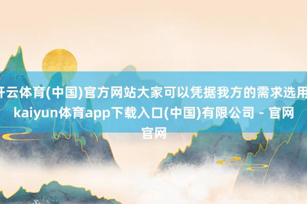 开云体育(中国)官方网站大家可以凭据我方的需求选用-kaiyun体育app下载入口(中国)有限公司 - 官网