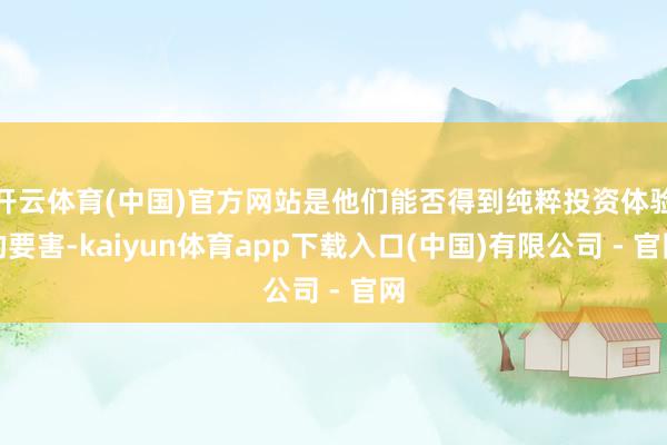 开云体育(中国)官方网站是他们能否得到纯粹投资体验的要害-kaiyun体育app下载入口(中国)有限公司 - 官网