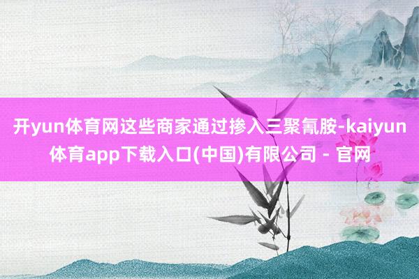 开yun体育网这些商家通过掺入三聚氰胺-kaiyun体育app下载入口(中国)有限公司 - 官网