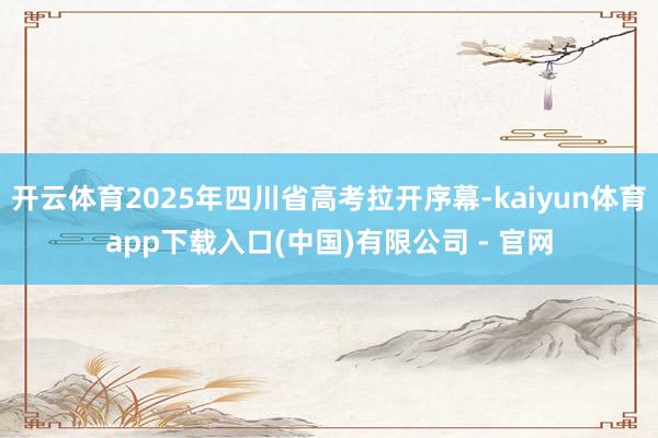 开云体育2025年四川省高考拉开序幕-kaiyun体育app下载入口(中国)有限公司 - 官网