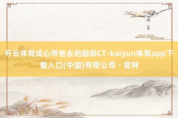 开云体育成心带他去拍脑部CT-kaiyun体育app下载入口(中国)有限公司 - 官网