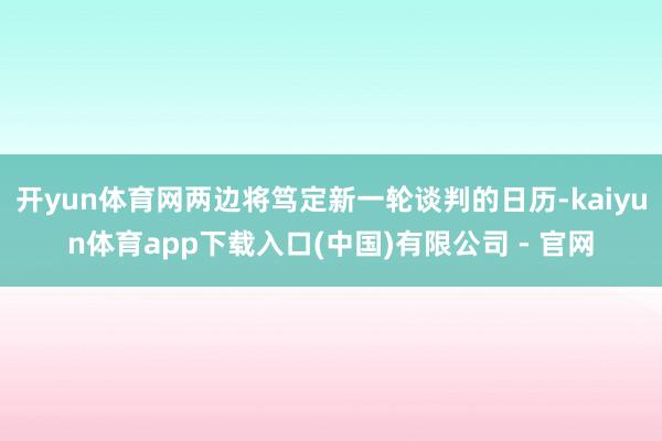 开yun体育网两边将笃定新一轮谈判的日历-kaiyun体育app下载入口(中国)有限公司 - 官网