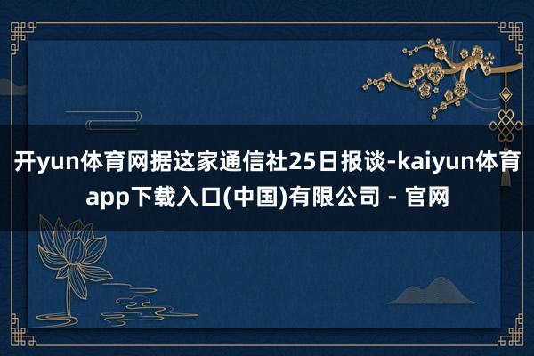 开yun体育网据这家通信社25日报谈-kaiyun体育app下载入口(中国)有限公司 - 官网