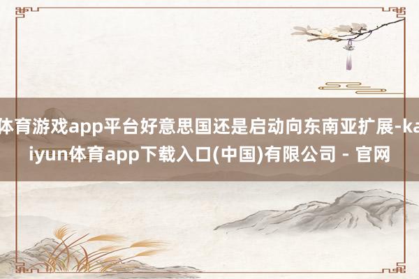 体育游戏app平台好意思国还是启动向东南亚扩展-kaiyun体育app下载入口(中国)有限公司 - 官网