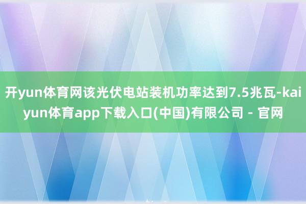 开yun体育网该光伏电站装机功率达到7.5兆瓦-kaiyun体育app下载入口(中国)有限公司 - 官网