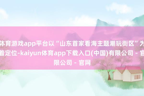 体育游戏app平台以“山东首家看海主题潮玩街区”为显着定位-kaiyun体育app下载入口(中国)有限公司 - 官网
