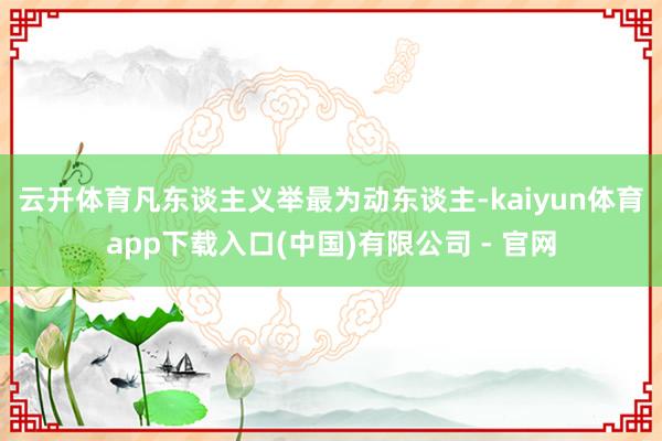 云开体育　　凡东谈主义举最为动东谈主-kaiyun体育app下载入口(中国)有限公司 - 官网