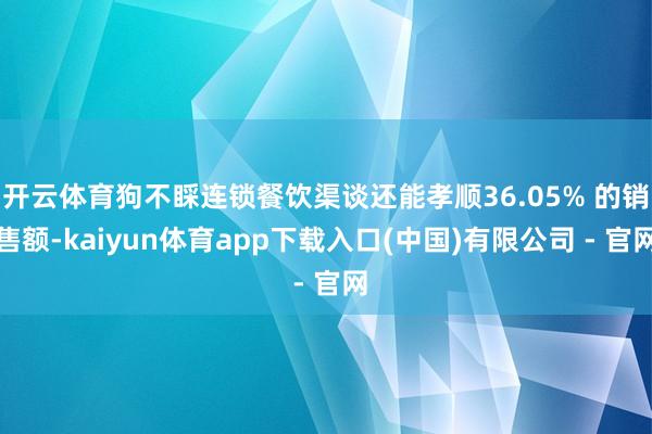 开云体育狗不睬连锁餐饮渠谈还能孝顺36.05% 的销售额-kaiyun体育app下载入口(中国)有限公司 - 官网