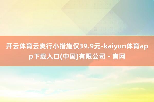 开云体育云爽行小措施仅39.9元-kaiyun体育app下载入口(中国)有限公司 - 官网