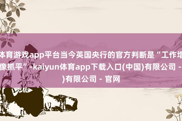 体育游戏app平台当今英国央行的官方判断是“工作增长好像抓平”-kaiyun体育app下载入口(中国)有限公司 - 官网