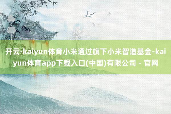 开云·kaiyun体育小米通过旗下小米智造基金-kaiyun体育app下载入口(中国)有限公司 - 官网