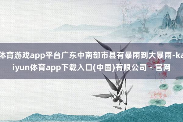 体育游戏app平台广东中南部市县有暴雨到大暴雨-kaiyun体育app下载入口(中国)有限公司 - 官网