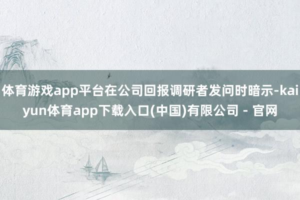 体育游戏app平台在公司回报调研者发问时暗示-kaiyun体育app下载入口(中国)有限公司 - 官网