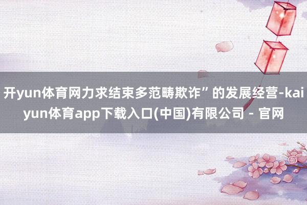 开yun体育网力求结束多范畴欺诈”的发展经营-kaiyun体育app下载入口(中国)有限公司 - 官网