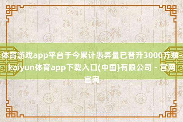 体育游戏app平台于今累计愚弄量已晋升3000万颗-kaiyun体育app下载入口(中国)有限公司 - 官网