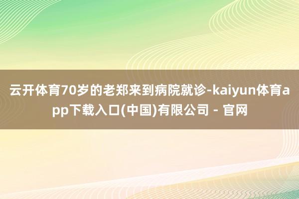 云开体育70岁的老郑来到病院就诊-kaiyun体育app下载入口(中国)有限公司 - 官网