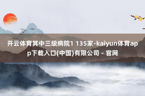 开云体育其中三级病院1 135家-kaiyun体育app下载入口(中国)有限公司 - 官网