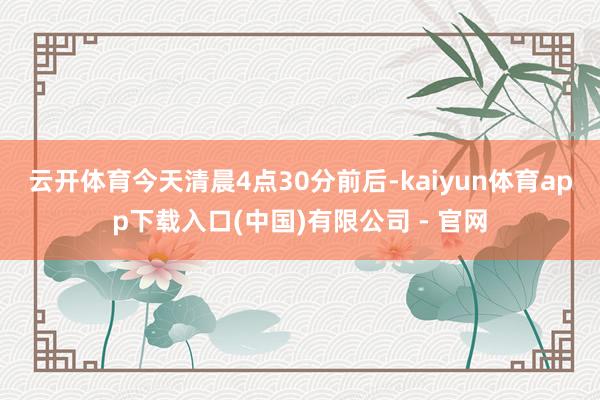 云开体育　　今天清晨4点30分前后-kaiyun体育app下载入口(中国)有限公司 - 官网