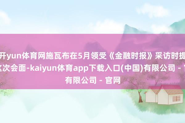 开yun体育网施瓦布在5月领受《金融时报》采访时提到这次会面-kaiyun体育app下载入口(中国)有限公司 - 官网