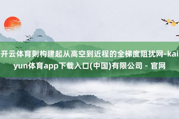 开云体育则构建起从高空到近程的全梯度阻扰网-kaiyun体育app下载入口(中国)有限公司 - 官网