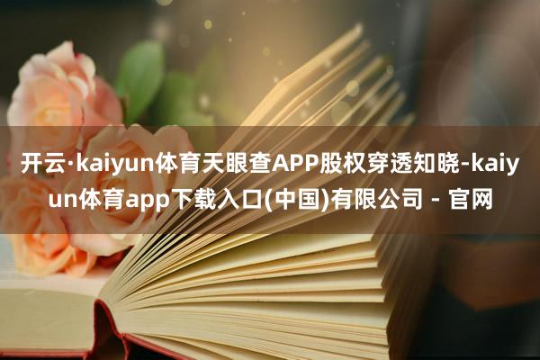 开云·kaiyun体育天眼查APP股权穿透知晓-kaiyun体育app下载入口(中国)有限公司 - 官网