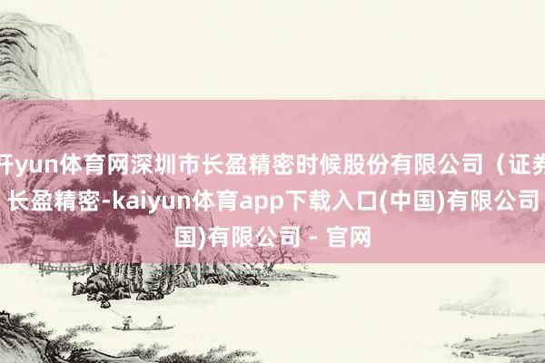 开yun体育网深圳市长盈精密时候股份有限公司（证券简称：长盈精密-kaiyun体育app下载入口(中国)有限公司 - 官网