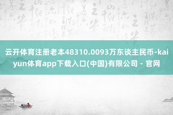 云开体育注册老本48310.0093万东谈主民币-kaiyun体育app下载入口(中国)有限公司 - 官网