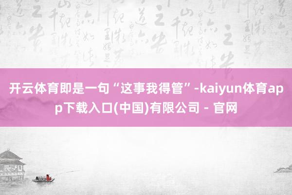 开云体育即是一句“这事我得管”-kaiyun体育app下载入口(中国)有限公司 - 官网