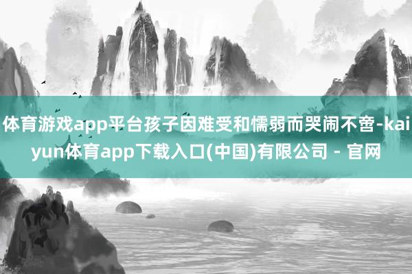 体育游戏app平台孩子因难受和懦弱而哭闹不啻-kaiyun体育app下载入口(中国)有限公司 - 官网