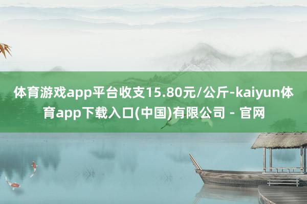 体育游戏app平台收支15.80元/公斤-kaiyun体育app下载入口(中国)有限公司 - 官网