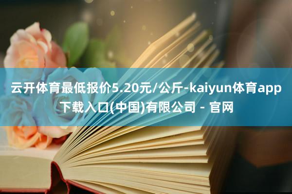 云开体育最低报价5.20元/公斤-kaiyun体育app下载入口(中国)有限公司 - 官网